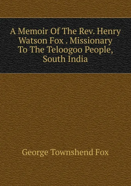 Обложка книги A Memoir Of The Rev. Henry Watson Fox . Missionary To The Teloogoo People, South India, George Townshend Fox