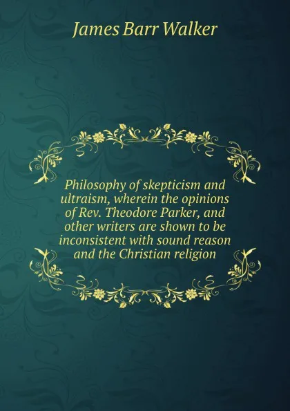 Обложка книги Philosophy of skepticism and ultraism, wherein the opinions of Rev. Theodore Parker, and other writers are shown to be inconsistent with sound reason and the Christian religion, James Barr Walker