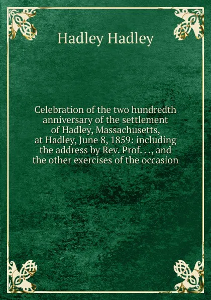 Обложка книги Celebration of the two hundredth anniversary of the settlement of Hadley, Massachusetts, at Hadley, June 8, 1859: including the address by Rev. Prof. . ., and the other exercises of the occasion, Hadley Hadley