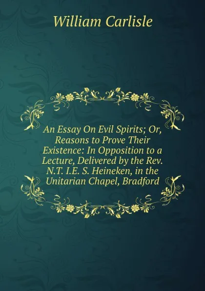 Обложка книги An Essay On Evil Spirits; Or, Reasons to Prove Their Existence: In Opposition to a Lecture, Delivered by the Rev. N.T. I.E. S. Heineken, in the Unitarian Chapel, Bradford, William Carlisle