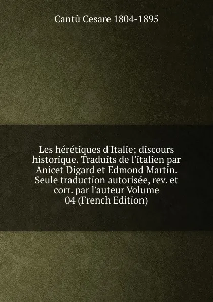 Обложка книги Les heretiques d.Italie; discours historique. Traduits de l.italien par Anicet Digard et Edmond Martin. Seule traduction autorisee, rev. et corr. par l.auteur Volume 04 (French Edition), Cantù Cesare 1804-1895