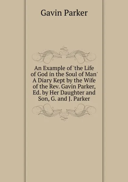 Обложка книги An Example of .the Life of God in the Soul of Man. A Diary Kept by the Wife of the Rev. Gavin Parker, Ed. by Her Daughter and Son, G. and J. Parker., Gavin Parker
