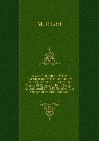 Обложка книги A Certified Report Of The Investigation Of The Case Of Rev. Garret J. Garretson .: Before The Classis Of Geneva, In Extra Session At Lodi, April 27, 1853, Relative To A Charge Of Immoral Conduct, M. P. Lott