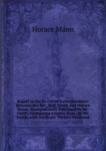 Обложка книги Sequel to the So Called Correspondence Between the Rev. M.H. Smith and Horace Mann: Surreptitiously Published by Mr. Smith; Containing a Letter from . by Mr. Smith, with the Reply Therein Promised, Horace Mann