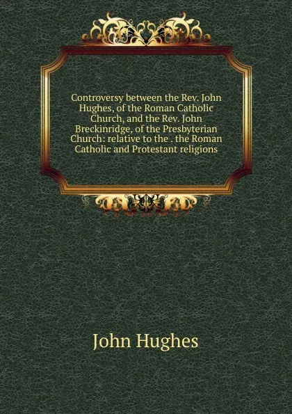 Обложка книги Controversy between the Rev. John Hughes, of the Roman Catholic Church, and the Rev. John Breckinridge, of the Presbyterian Church: relative to the . the Roman Catholic and Protestant religions, John Hughes