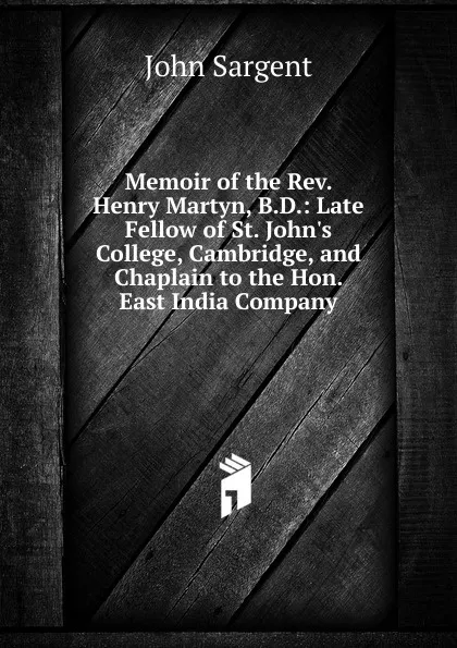 Обложка книги Memoir of the Rev. Henry Martyn, B.D.: Late Fellow of St. John.s College, Cambridge, and Chaplain to the Hon. East India Company, John Sargent