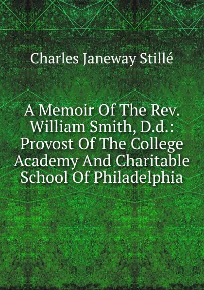 Обложка книги A Memoir Of The Rev. William Smith, D.d.: Provost Of The College Academy And Charitable School Of Philadelphia, Charles J. Stillé