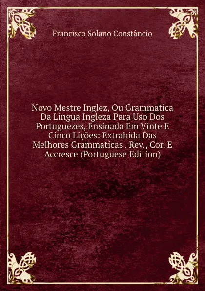 Обложка книги Novo Mestre Inglez, Ou Grammatica Da Lingua Ingleza Para Uso Dos Portuguezes, Ensinada Em Vinte E Cinco Licoes: Extrahida Das Melhores Grammaticas . Rev., Cor. E Accresce (Portuguese Edition), Francisco Solano Constâncio