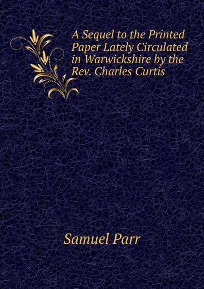 Обложка книги A Sequel to the Printed Paper Lately Circulated in Warwickshire by the Rev. Charles Curtis ., Samuel Parr