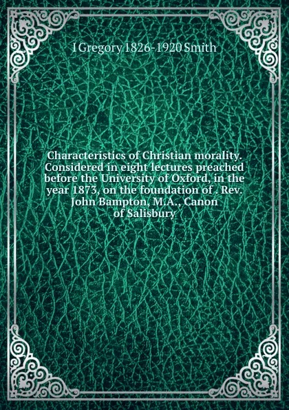 Обложка книги Characteristics of Christian morality. Considered in eight lectures preached before the University of Oxford, in the year 1873, on the foundation of . Rev. John Bampton, M.A., Canon of Salisbury, I Gregory 1826-1920 Smith