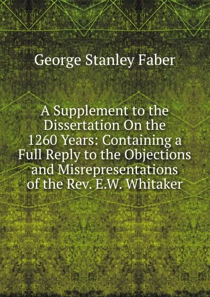 Обложка книги A Supplement to the Dissertation On the 1260 Years: Containing a Full Reply to the Objections and Misrepresentations of the Rev. E.W. Whitaker, Faber George Stanley