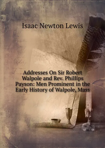 Обложка книги Addresses On Sir Robert Walpole and Rev. Phillips Payson: Men Prominent in the Early History of Walpole, Mass, Isaac Newton Lewis