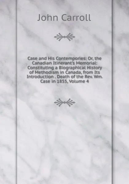 Обложка книги Case and His Contempories: Or, the Canadian Itinerant.s Memorial: Constituting a Biographical History of Methodism in Canada, from Its Introduction . Death of the Rev. Wm. Case in 1855, Volume 4, John Carroll