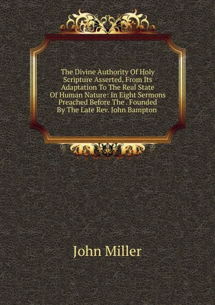 Обложка книги The Divine Authority Of Holy Scripture Asserted, From Its Adaptation To The Real State Of Human Nature: In Eight Sermons Preached Before The . Founded By The Late Rev. John Bampton ., John Miller