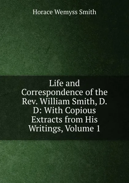 Обложка книги Life and Correspondence of the Rev. William Smith, D. D: With Copious Extracts from His Writings, Volume 1, Horace Wemyss Smith