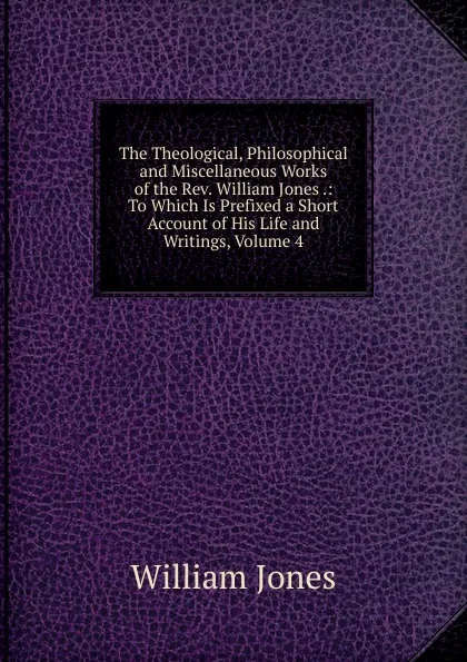 Обложка книги The Theological, Philosophical and Miscellaneous Works of the Rev. William Jones .: To Which Is Prefixed a Short Account of His Life and Writings, Volume 4, Jones William