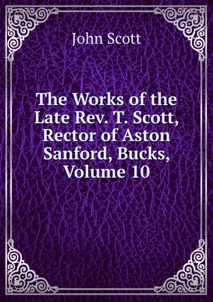 Обложка книги The Works of the Late Rev. T. Scott, Rector of Aston Sanford, Bucks, Volume 10, John Scott