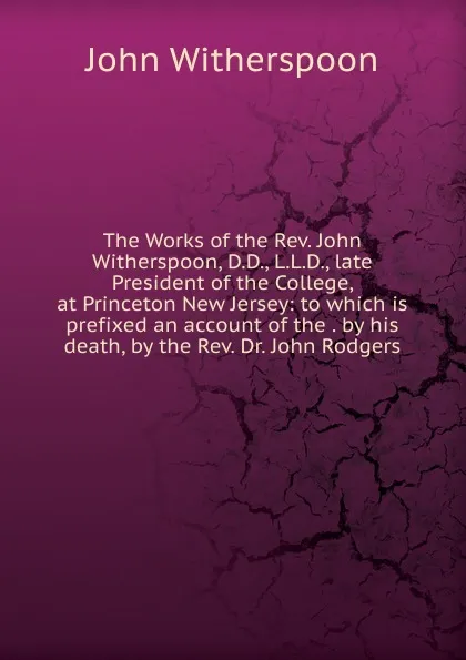 Обложка книги The Works of the Rev. John Witherspoon, D.D., L.L.D., late President of the College, at Princeton New Jersey: to which is prefixed an account of the . by his death, by the Rev. Dr. John Rodgers, John Witherspoon