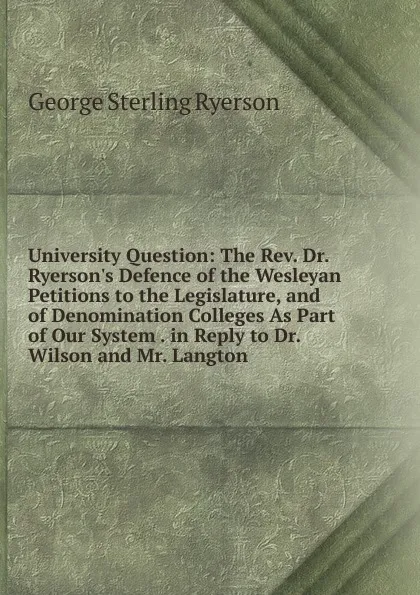 Обложка книги University Question: The Rev. Dr. Ryerson.s Defence of the Wesleyan Petitions to the Legislature, and of Denomination Colleges As Part of Our System . in Reply to Dr. Wilson and Mr. Langton ., George Sterling Ryerson