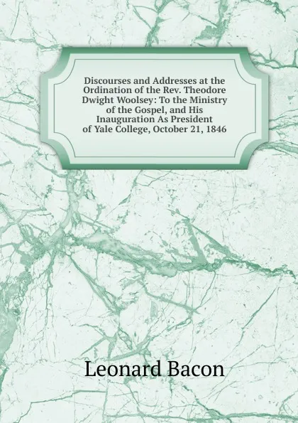 Обложка книги Discourses and Addresses at the Ordination of the Rev. Theodore Dwight Woolsey: To the Ministry of the Gospel, and His Inauguration As President of Yale College, October 21, 1846, Leonard Bacon