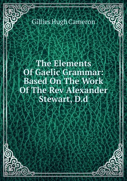 Обложка книги The Elements Of Gaelic Grammar: Based On The Work Of The Rev Alexander Stewart, D.d., Gillies Hugh Cameron