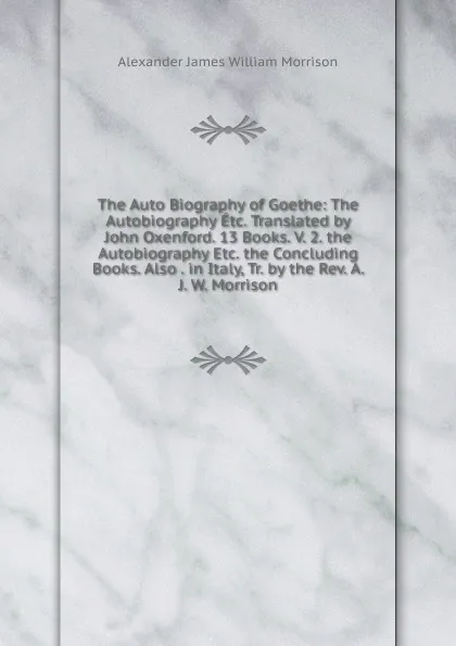 Обложка книги The Auto Biography of Goethe: The Autobiography Etc. Translated by John Oxenford. 13 Books. V. 2. the Autobiography Etc. the Concluding Books. Also . in Italy, Tr. by the Rev. A. J. W. Morrison, Alexander James William Morrison