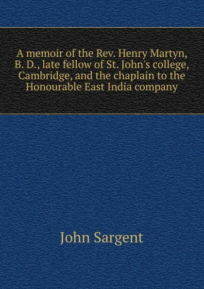 Обложка книги A memoir of the Rev. Henry Martyn, B. D., late fellow of St. John.s college, Cambridge, and the chaplain to the Honourable East India company, John Sargent