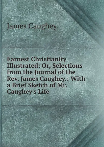 Обложка книги Earnest Christianity Illustrated: Or, Selections from the Journal of the Rev. James Caughey.: With a Brief Sketch of Mr. Caughey.s Life, James Caughey