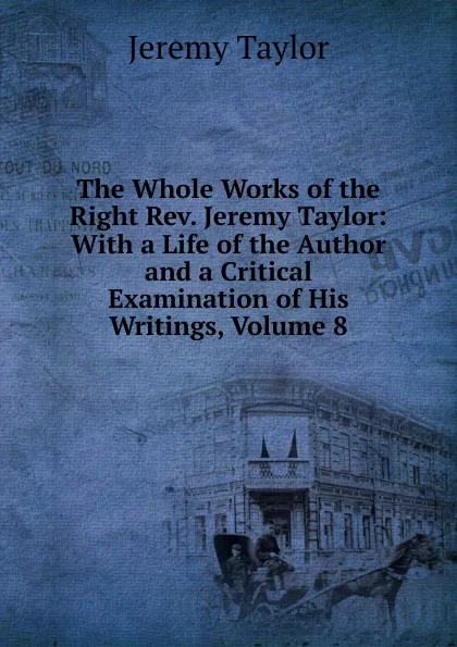 Обложка книги The Whole Works of the Right Rev. Jeremy Taylor: With a Life of the Author and a Critical Examination of His Writings, Volume 8, Jeremy Taylor