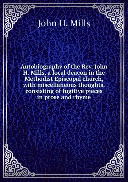 Обложка книги Autobiography of the Rev. John H. Mills, a local deacon in the Methodist Episcopal church, with miscellaneous thoughts, consisting of fugitive pieces in prose and rhyme, John H. Mills
