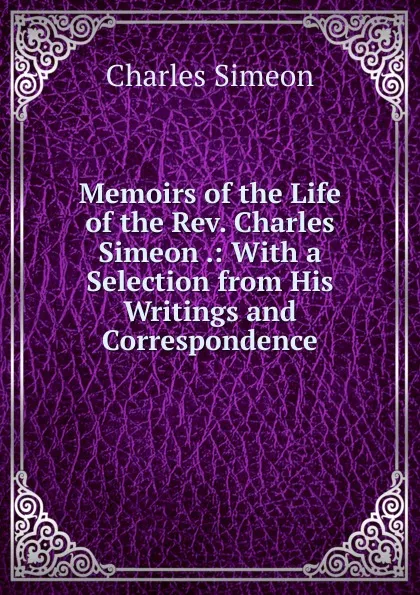 Обложка книги Memoirs of the Life of the Rev. Charles Simeon .: With a Selection from His Writings and Correspondence, Charles Simeon