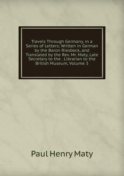 Обложка книги Travels Through Germany, in a Series of Letters; Written in German by the Baron Riesbeck, and Translated by the Rev. Mr. Maty, Late Secretary to the . Librarian to the British Museum, Volume 3, Paul Henry Maty