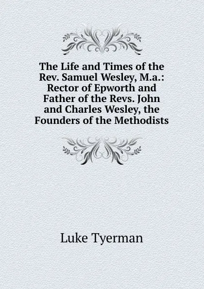 Обложка книги The Life and Times of the Rev. Samuel Wesley, M.a.: Rector of Epworth and Father of the Revs. John and Charles Wesley, the Founders of the Methodists, Luke Tyerman