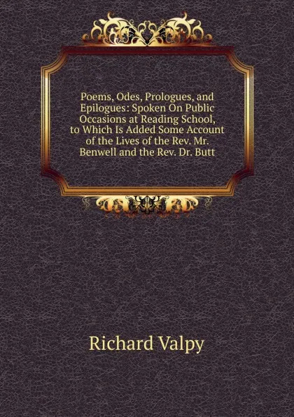 Обложка книги Poems, Odes, Prologues, and Epilogues: Spoken On Public Occasions at Reading School, to Which Is Added Some Account of the Lives of the Rev. Mr. Benwell and the Rev. Dr. Butt, Richard Valpy