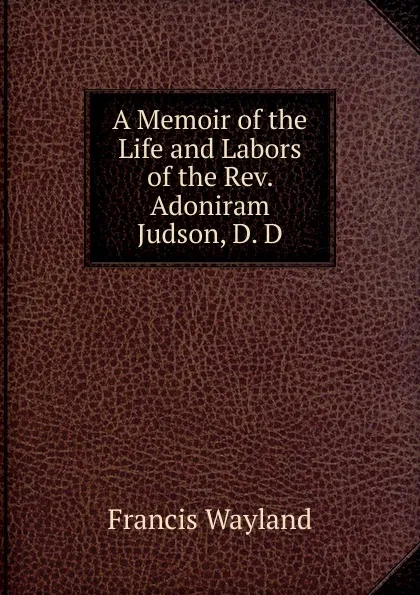 Обложка книги A Memoir of the Life and Labors of the Rev. Adoniram Judson, D. D., Francis Wayland