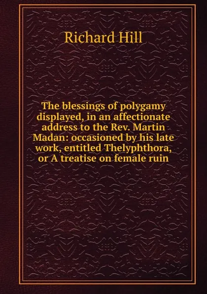 Обложка книги The blessings of polygamy displayed, in an affectionate address to the Rev. Martin Madan: occasioned by his late work, entitled Thelyphthora, or A treatise on female ruin, Richard Hill