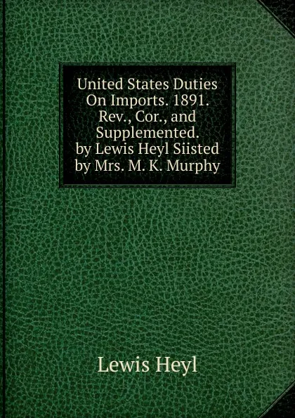 Обложка книги United States Duties On Imports. 1891. Rev., Cor., and Supplemented. by Lewis Heyl Siisted by Mrs. M. K. Murphy, Lewis Heyl