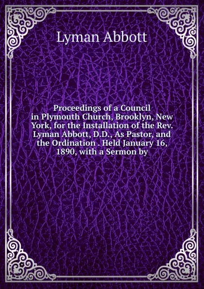 Обложка книги Proceedings of a Council in Plymouth Church, Brooklyn, New York, for the Installation of the Rev. Lyman Abbott, D.D., As Pastor, and the Ordination . Held January 16, 1890, with a Sermon by, Lyman Abbott