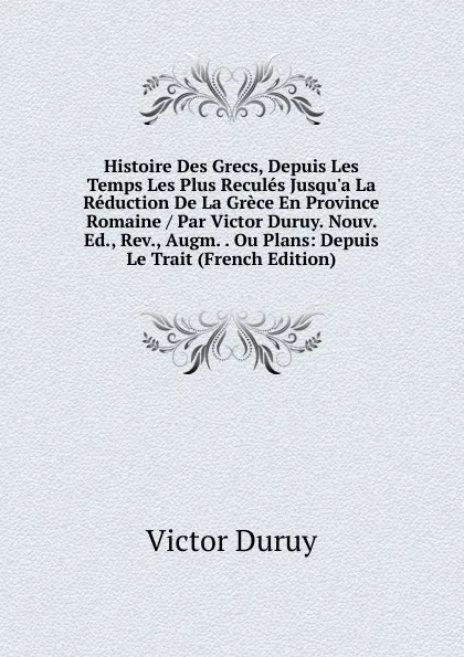 Обложка книги Histoire Des Grecs, Depuis Les Temps Les Plus Recules Jusqu.a La Reduction De La Grece En Province Romaine / Par Victor Duruy. Nouv. Ed., Rev., Augm. . Ou Plans: Depuis Le Trait (French Edition), Victor Duruy