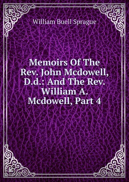 Обложка книги Memoirs Of The Rev. John Mcdowell, D.d.: And The Rev. William A. Mcdowell, Part 4, William Buell Sprague