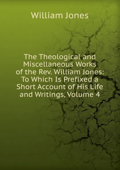 Обложка книги The Theological and Miscellaneous Works of the Rev. William Jones: To Which Is Prefixed a Short Account of His Life and Writings, Volume 4, Jones William