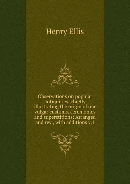 Обложка книги Observations on popular antiquities, chiefly illustrating the origin of our vulgar customs, ceremonies and superstitions: Arranged and rev., with additions v.1, Henry Ellis