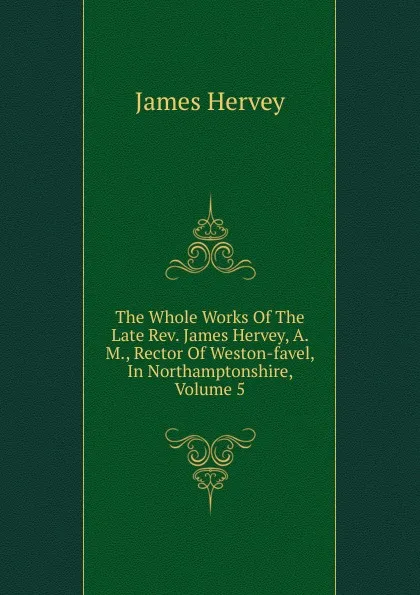 Обложка книги The Whole Works Of The Late Rev. James Hervey, A. M., Rector Of Weston-favel, In Northamptonshire, Volume 5, James Hervey