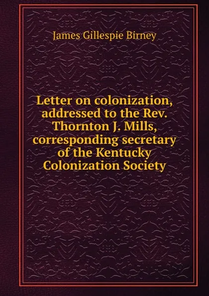 Обложка книги Letter on colonization, addressed to the Rev. Thornton J. Mills, corresponding secretary of the Kentucky Colonization Society, James Gillespie Birney