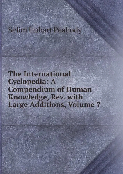 Обложка книги The International Cyclopedia: A Compendium of Human Knowledge, Rev. with Large Additions, Volume 7, Selim Hobart Peabody