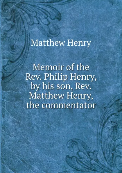 Обложка книги Memoir of the Rev. Philip Henry, by his son, Rev. Matthew Henry, the commentator, Matthew Henry
