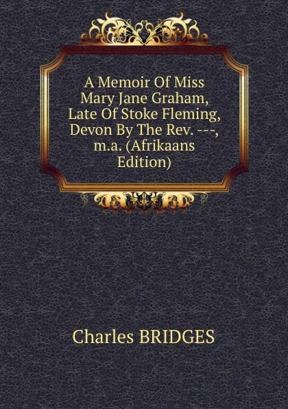 Обложка книги A Memoir Of Miss Mary Jane Graham, Late Of Stoke Fleming, Devon By The Rev. ---,m.a. (Afrikaans Edition), Charles Bridges