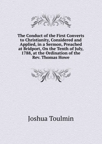 Обложка книги The Conduct of the First Converts to Christianity, Considered and Applied, in a Sermon, Preached at Bridport, On the Tenth of July, 1788, at the Ordination of the Rev. Thomas Howe, Joshua Toulmin