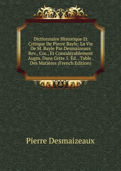 Обложка книги Dictionnaire Historique Et Critique De Pierre Bayle: La Vie De M. Bayle Par Desmaizeaux Rev., Cor., Et Considerablement Augm. Dans Cette 5. Ed. . Table . Des Matieres (French Edition), Pierre Desmaizeaux