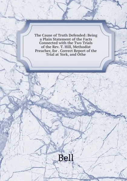 Обложка книги The Cause of Truth Defended: Being a Plain Statement of the Facts Connected with the Two Trials of the Rev. T. Hill, Methodist Preacher, for . Correct Report of the Trial at York, and Othe, Bell